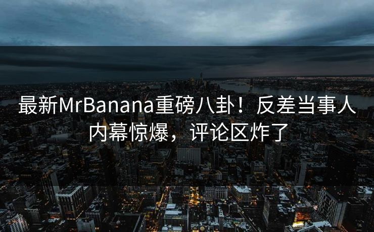 最新MrBanana重磅八卦！反差当事人内幕惊爆，评论区炸了
