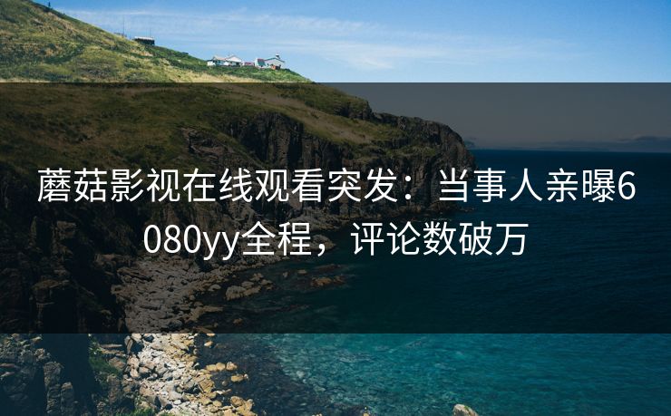 蘑菇影视在线观看突发：当事人亲曝6080yy全程，评论数破万