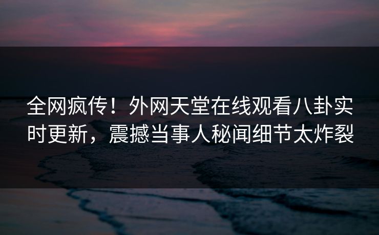 全网疯传！外网天堂在线观看八卦实时更新，震撼当事人秘闻细节太炸裂