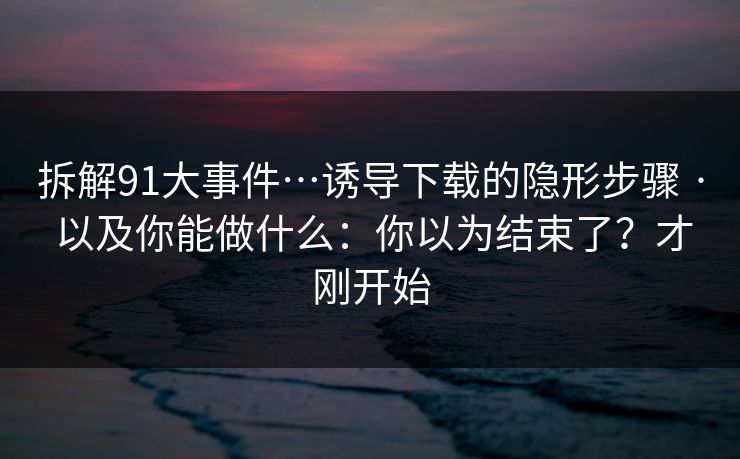 拆解91大事件…诱导下载的隐形步骤 · 以及你能做什么：你以为结束了？才刚开始