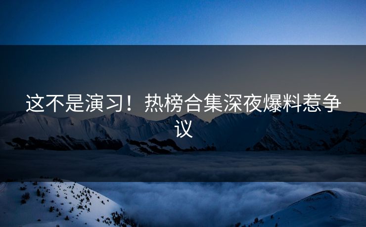 这不是演习！热榜合集深夜爆料惹争议