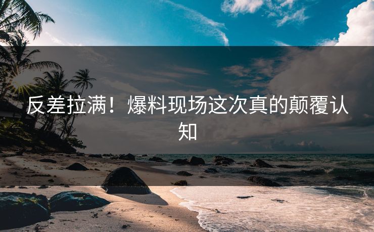 反差拉满！爆料现场这次真的颠覆认知