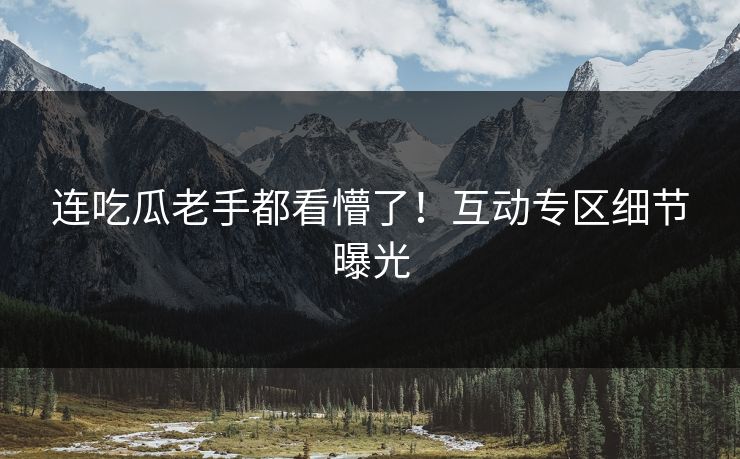 连吃瓜老手都看懵了！互动专区细节曝光