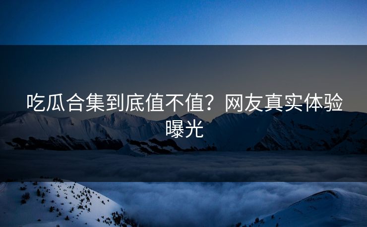 吃瓜合集到底值不值？网友真实体验曝光