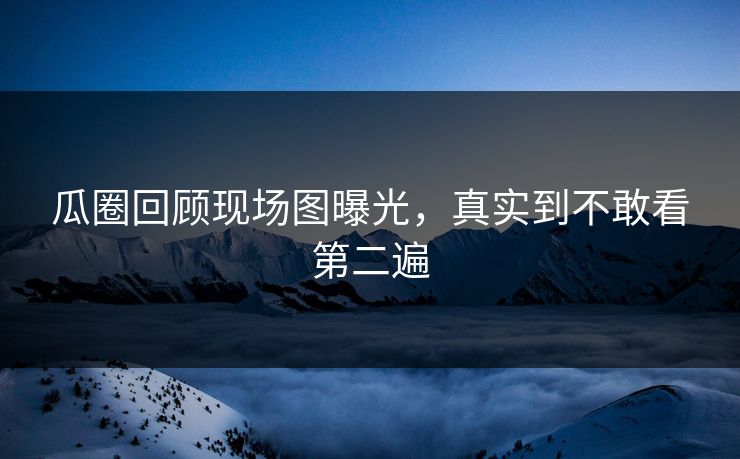 瓜圈回顾现场图曝光，真实到不敢看第二遍