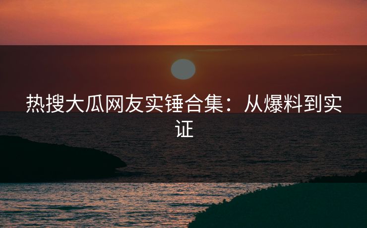 热搜大瓜网友实锤合集：从爆料到实证