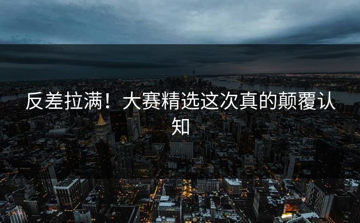 反差拉满！大赛精选这次真的颠覆认知