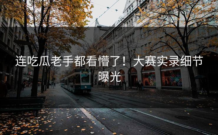 连吃瓜老手都看懵了！大赛实录细节曝光