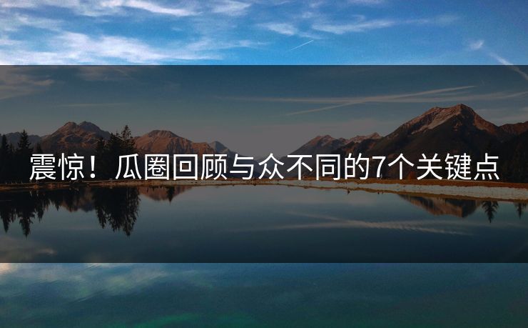 震惊！瓜圈回顾与众不同的7个关键点
