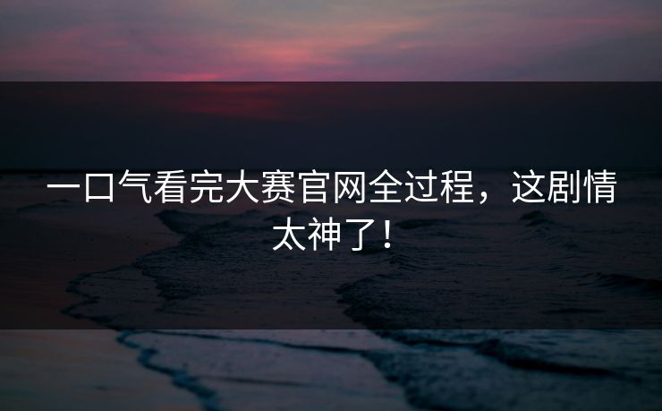 一口气看完大赛官网全过程，这剧情太神了！