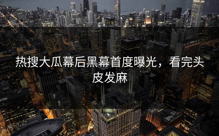 热搜大瓜幕后黑幕首度曝光，看完头皮发麻