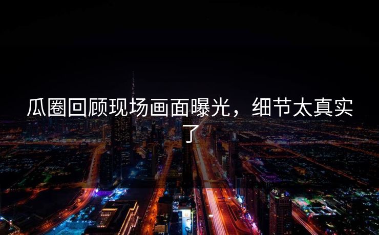 瓜圈回顾现场画面曝光，细节太真实了
