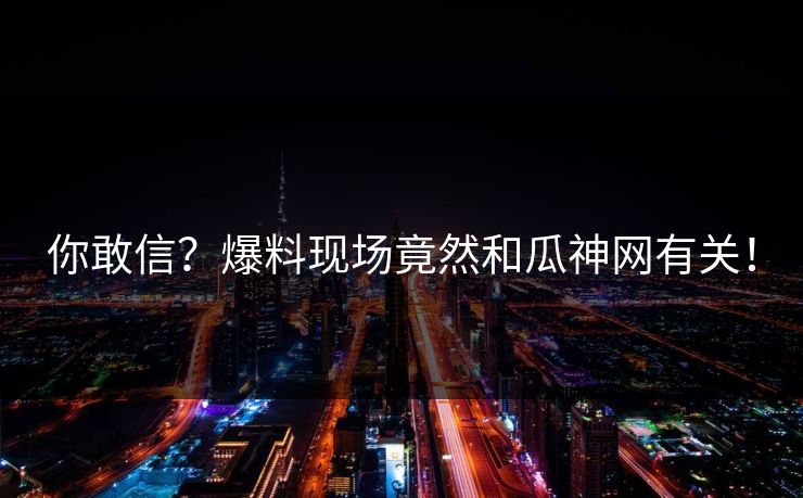 你敢信？爆料现场竟然和瓜神网有关！