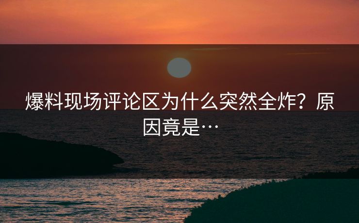 爆料现场评论区为什么突然全炸？原因竟是…