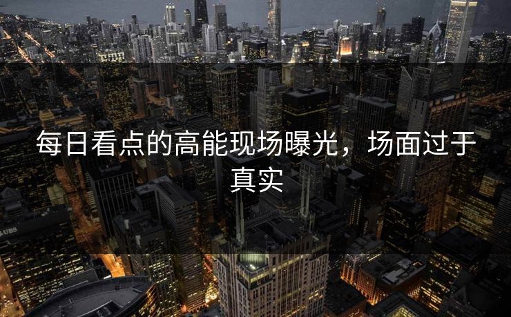 每日看点的高能现场曝光，场面过于真实