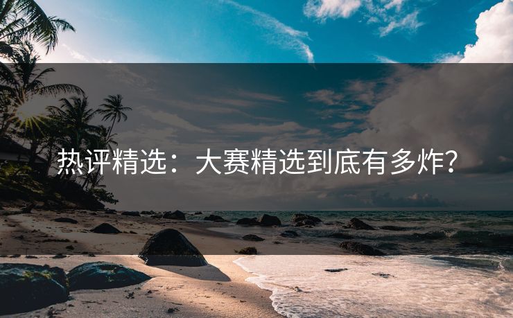 热评精选：大赛精选到底有多炸？
