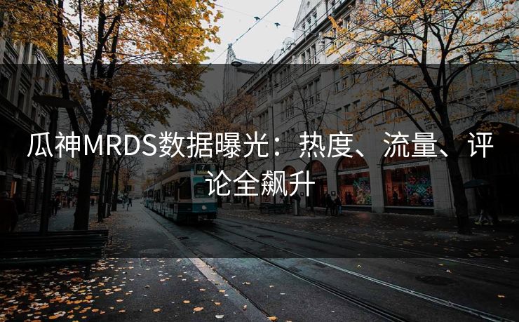瓜神MRDS数据曝光：热度、流量、评论全飙升