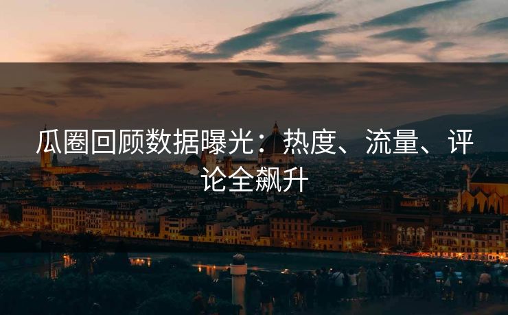 瓜圈回顾数据曝光：热度、流量、评论全飙升