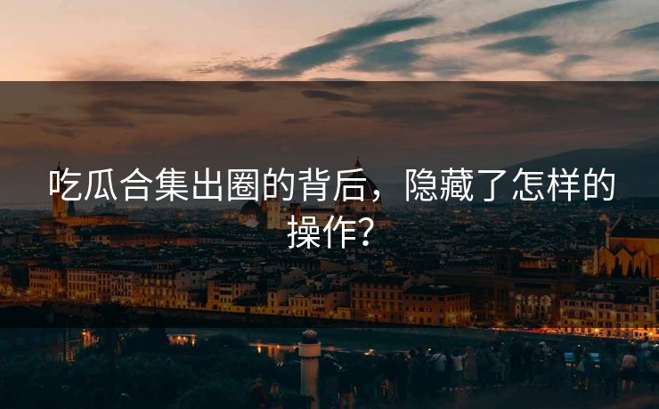 吃瓜合集出圈的背后，隐藏了怎样的操作？