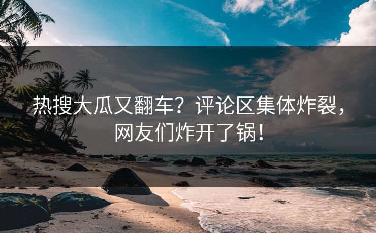 热搜大瓜又翻车？评论区集体炸裂，网友们炸开了锅！