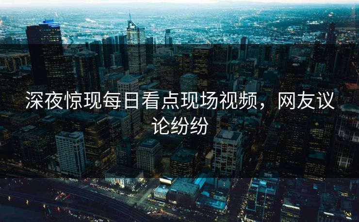 深夜惊现每日看点现场视频，网友议论纷纷