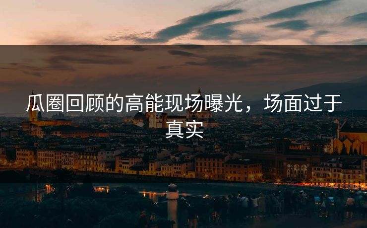 瓜圈回顾的高能现场曝光，场面过于真实