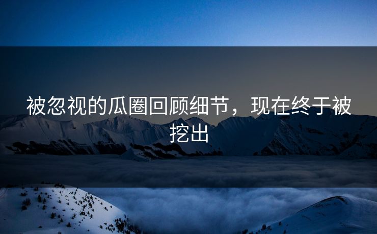 被忽视的瓜圈回顾细节，现在终于被挖出