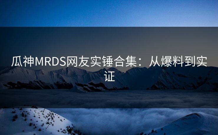 瓜神MRDS网友实锤合集：从爆料到实证
