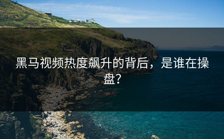 黑马视频热度飙升的背后，是谁在操盘？
