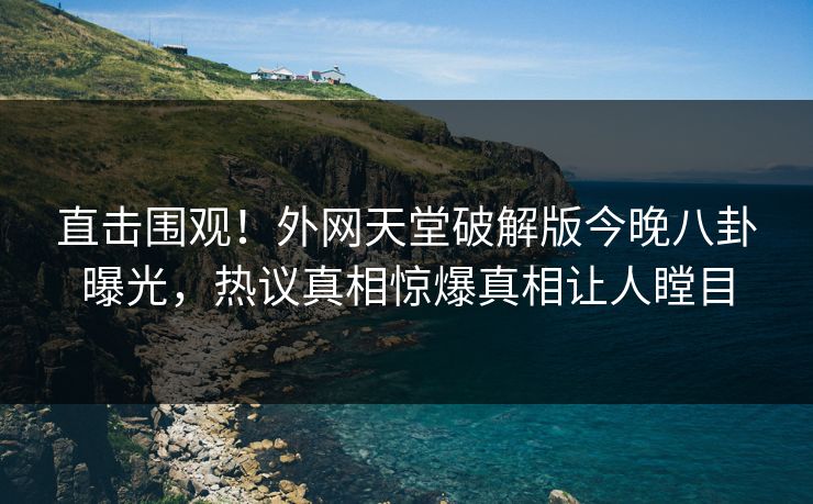 直击围观！外网天堂破解版今晚八卦曝光，热议真相惊爆真相让人瞠目