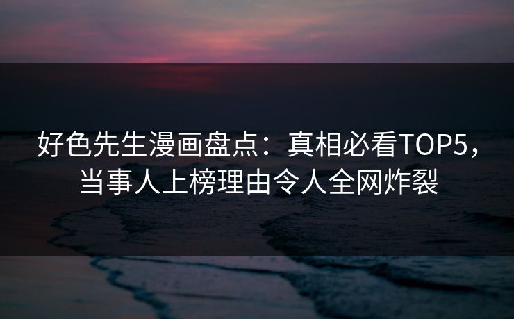 好色先生漫画盘点：真相必看TOP5，当事人上榜理由令人全网炸裂