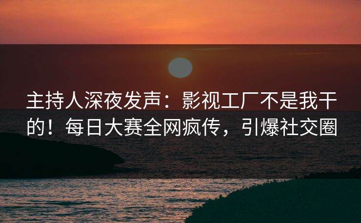 主持人深夜发声：影视工厂不是我干的！每日大赛全网疯传，引爆社交圈