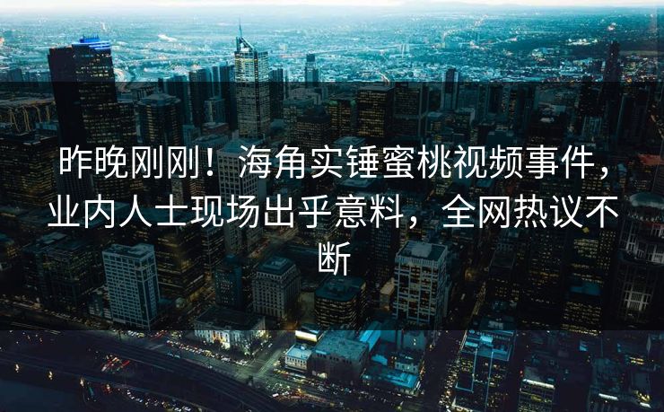 昨晚刚刚！海角实锤蜜桃视频事件，业内人士现场出乎意料，全网热议不断