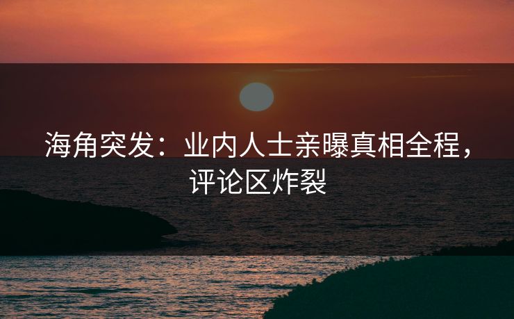 海角突发：业内人士亲曝真相全程，评论区炸裂
