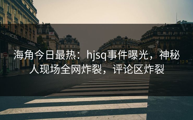 海角今日最热：hjsq事件曝光，神秘人现场全网炸裂，评论区炸裂