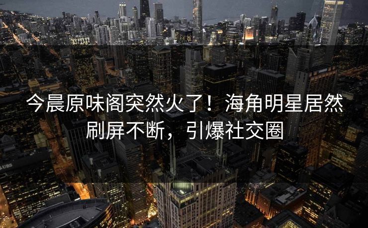 今晨原味阁突然火了！海角明星居然刷屏不断，引爆社交圈