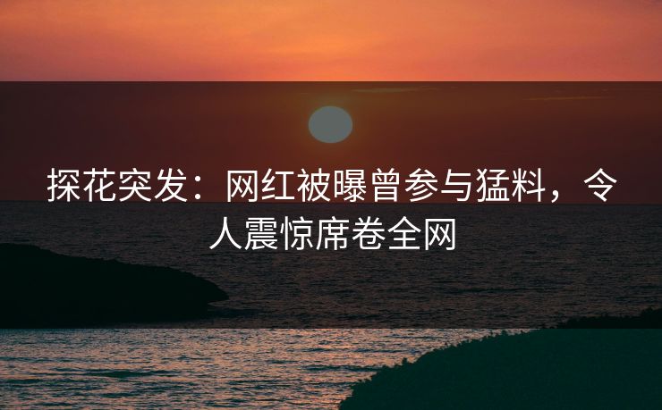 探花突发：网红被曝曾参与猛料，令人震惊席卷全网