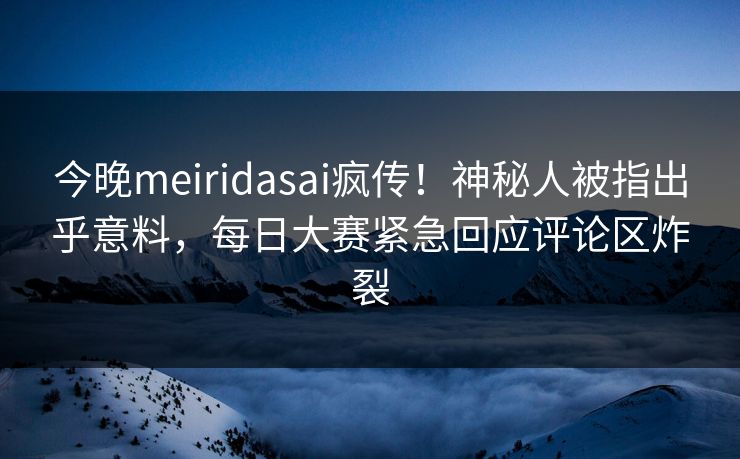 今晚meiridasai疯传！神秘人被指出乎意料，每日大赛紧急回应评论区炸裂