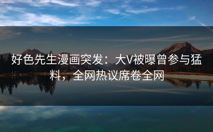 好色先生漫画突发：大V被曝曾参与猛料，全网热议席卷全网