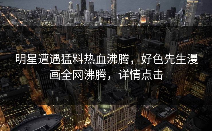 明星遭遇猛料热血沸腾，好色先生漫画全网沸腾，详情点击