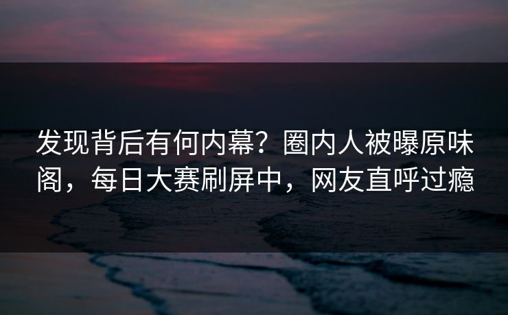 发现背后有何内幕？圈内人被曝原味阁，每日大赛刷屏中，网友直呼过瘾