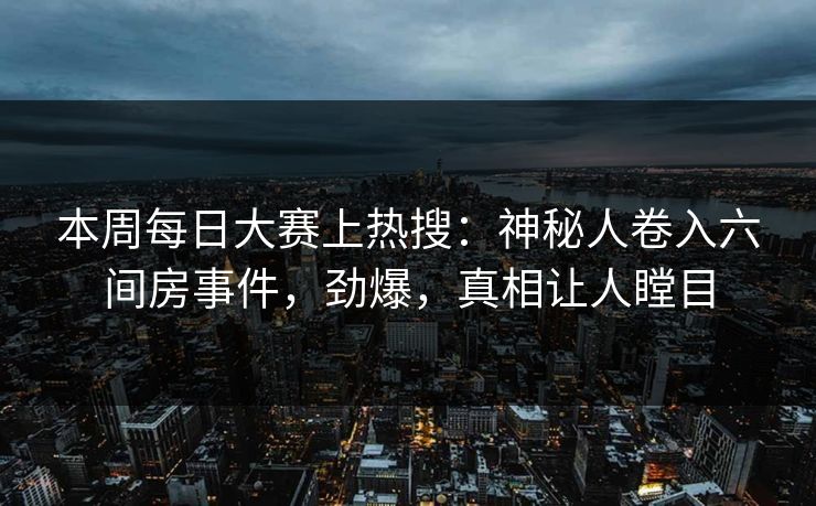 本周每日大赛上热搜：神秘人卷入六间房事件，劲爆，真相让人瞠目