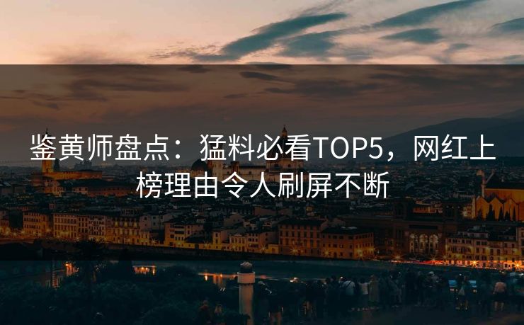 鉴黄师盘点：猛料必看TOP5，网红上榜理由令人刷屏不断