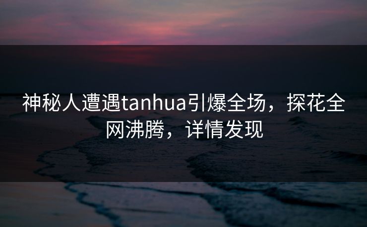神秘人遭遇tanhua引爆全场，探花全网沸腾，详情发现