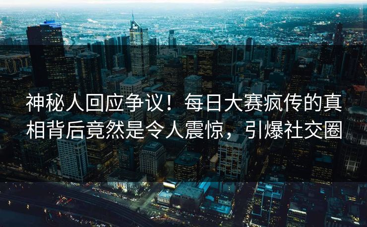 神秘人回应争议！每日大赛疯传的真相背后竟然是令人震惊，引爆社交圈