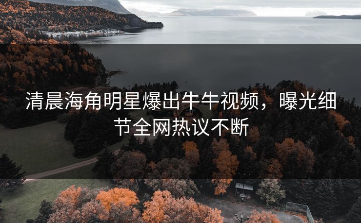 清晨海角明星爆出牛牛视频，曝光细节全网热议不断