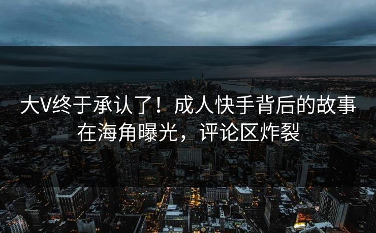 大V终于承认了！成人快手背后的故事在海角曝光，评论区炸裂