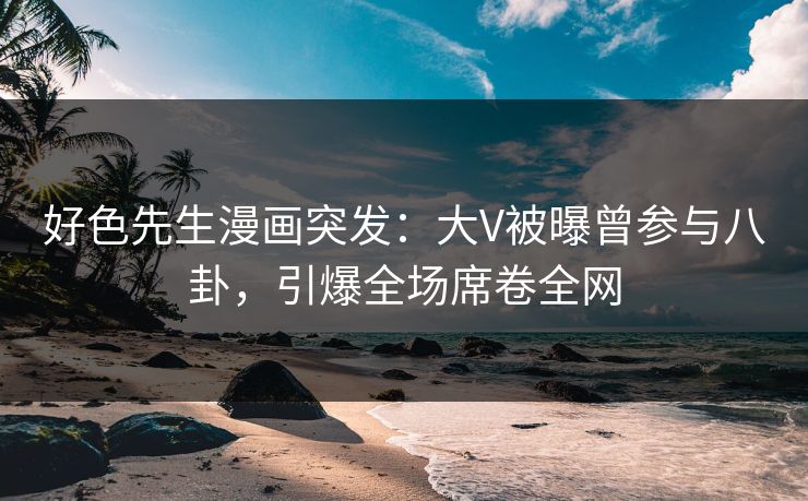 好色先生漫画突发：大V被曝曾参与八卦，引爆全场席卷全网