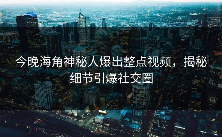 今晚海角神秘人爆出整点视频，揭秘细节引爆社交圈