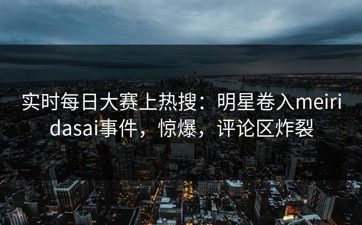 实时每日大赛上热搜：明星卷入meiridasai事件，惊爆，评论区炸裂